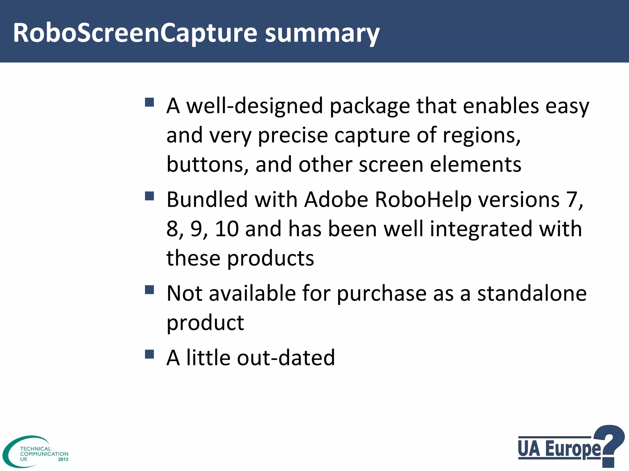 RoboScreenCapture summary

 A well-designed package that enables easy




and very precise capture of regions,
buttons, and other screen elements
Bundled with Adobe RoboHelp versions 7,
8, 9, 10 and has been well integrated with
these products
Not available for purchase as a standalone
product
A little out-dated

 