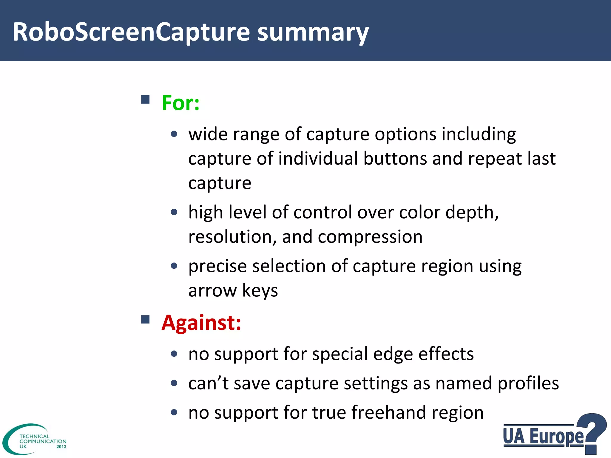 RoboScreenCapture summary

 For:
• wide range of capture options including
capture of individual buttons and repeat last
capture
• high level of control over color depth,
resolution, and compression
• precise selection of capture region using
arrow keys

 Against:
• no support for special edge effects
• can’t save capture settings as named profiles
• no support for true freehand region

 