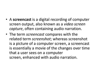• A screencast is a digital recording of computer
  screen output, also known as a video screen
  capture, often containing audio narration.
• The term screencast compares with the
  related term screenshot; whereas screenshot
  is a picture of a computer screen, a screencast
  is essentially a movie of the changes over time
  that a user sees on a computer
  screen, enhanced with audio narration.
 