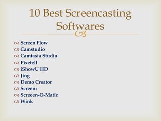 10 Best Screencasting
            Softwares
                      
   Screen Flow
   Camstudio
   Camtasia Studio
   Pixetell
   iShowU HD
   Jing
   Demo Creator
   Screenr
   Screeen-O-Matic
   Wink
 