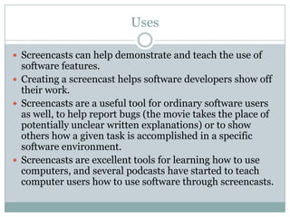 Uses

 Screencasts can help demonstrate and teach the use of
  software features.
 Creating a screencast helps software developers show off
  their work.
 Screencasts are a useful tool for ordinary software users
  as well, to help report bugs (the movie takes the place of
  potentially unclear written explanations) or to show
  others how a given task is accomplished in a specific
  software environment.
 Screencasts are excellent tools for learning how to use
  computers, and several podcasts have started to teach
  computer users how to use software through screencasts.
 