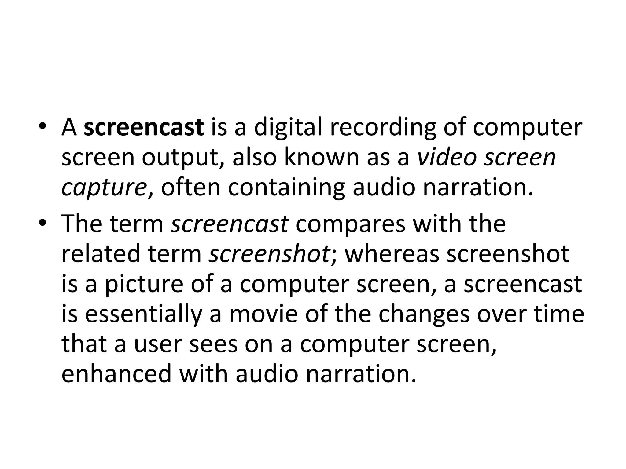 • A screencast is a digital recording of computer
  screen output, also known as a video screen
  capture, often containing audio narration.
• The term screencast compares with the
  related term screenshot; whereas screenshot
  is a picture of a computer screen, a screencast
  is essentially a movie of the changes over time
  that a user sees on a computer screen,
  enhanced with audio narration.
 