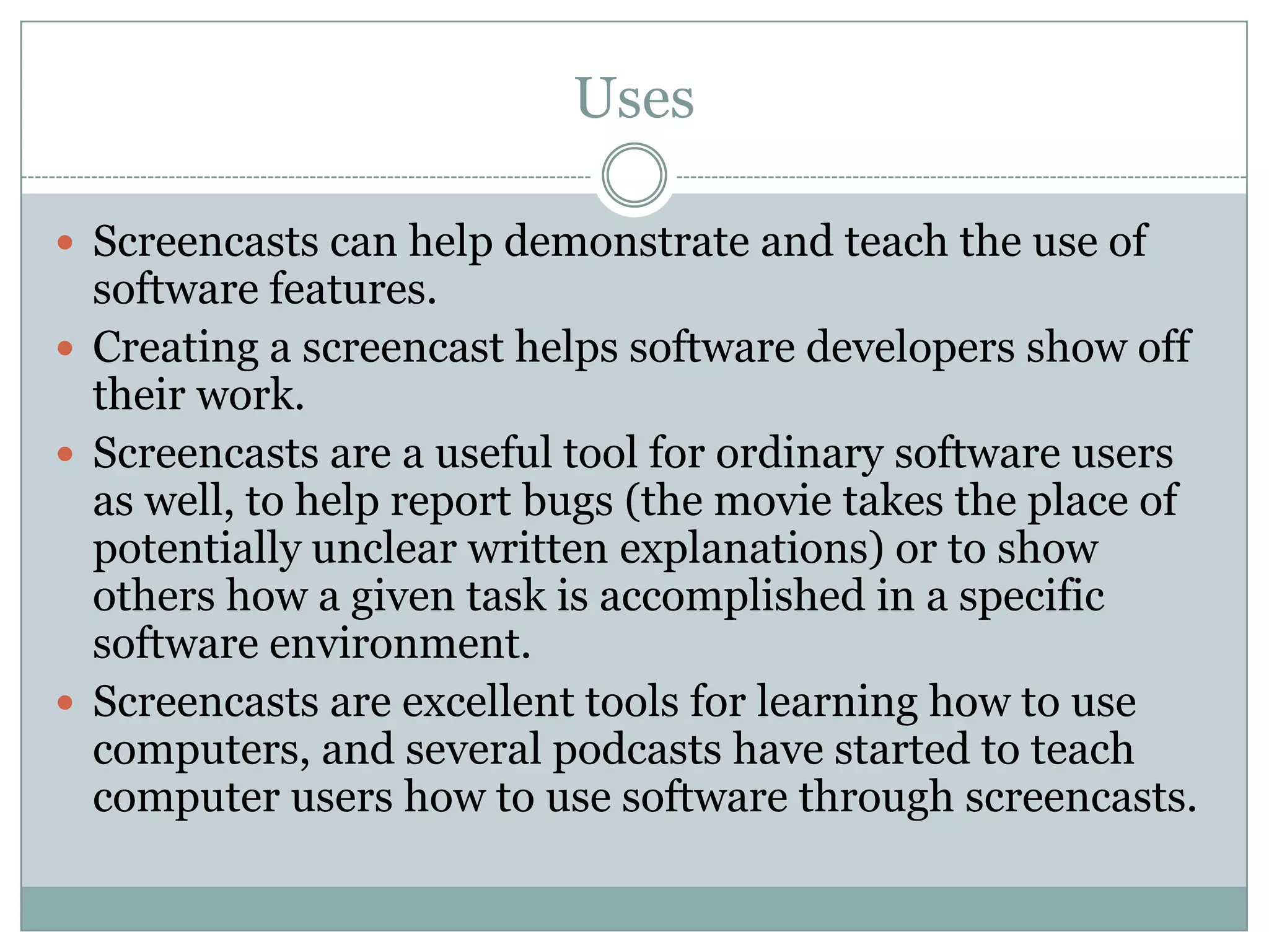 Uses

 Screencasts can help demonstrate and teach the use of
  software features.
 Creating a screencast helps software developers show off
  their work.
 Screencasts are a useful tool for ordinary software users
  as well, to help report bugs (the movie takes the place of
  potentially unclear written explanations) or to show
  others how a given task is accomplished in a specific
  software environment.
 Screencasts are excellent tools for learning how to use
  computers, and several podcasts have started to teach
  computer users how to use software through screencasts.
 