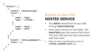 Building an Alexa Skill
HOSTED SERVICE
• You define interactions for your Skill
through Intent Schemas
• Each intent consists of two fields. The
intent field gives the name of the intent.
The slots field lists the slots associated
with that intent.
• Slots can also included types such as
LITERAL, NUMBER, DATE, etc.
 