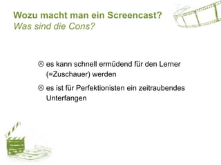 Wozu macht man ein Screencast?
Was sind die Cons?
 es kann schnell ermüdend für den Lerner
(=Zuschauer) werden
 es ist für Perfektionisten ein zeitraubendes
Unterfangen
 
