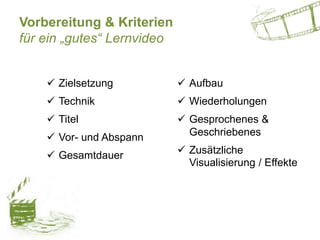 Vorbereitung & Kriterien
für ein „gutes“ Lernvideo
 Zielsetzung
 Technik
 Titel
 Vor- und Abspann
 Gesamtdauer
 Aufbau
 Wiederholungen
 Gesprochenes &
Geschriebenes
 Zusätzliche
Visualisierung / Effekte
 