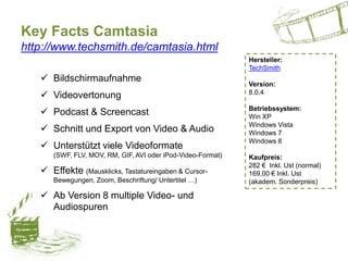 Key Facts Camtasia
http://www.techsmith.de/camtasia.html
 Bildschirmaufnahme
 Videovertonung
 Podcast & Screencast
 Schnitt und Export von Video & Audio
 Unterstützt viele Videoformate
(SWF, FLV, MOV, RM, GIF, AVI oder iPod-Video-Format)
 Effekte (Mausklicks, Tastatureingaben & Cursor-
Bewegungen, Zoom, Beschriftung/ Untertitel …)
 Ab Version 8 multiple Video- und
Audiospuren
Hersteller:
TechSmith
Version:
8.0.4
Betriebssystem:
Win XP
Windows Vista
Windows 7
Windows 8
Kaufpreis:
282 € Inkl. Ust (normal)
169,00 € Inkl. Ust
(akadem. Sonderpreis)
 