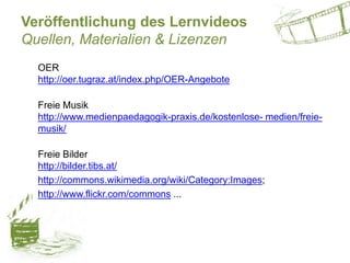 Veröffentlichung des Lernvideos
Quellen, Materialien & Lizenzen
OER
http://oer.tugraz.at/index.php/OER-Angebote
Freie Musik
http://www.medienpaedagogik-praxis.de/kostenlose- medien/freie-
musik/
Freie Bilder
http://bilder.tibs.at/
http://commons.wikimedia.org/wiki/Category:Images;
http://www.flickr.com/commons ...
 