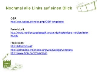 Nochmal alle Links auf einen Blick
OER
http://oer.tugraz.at/index.php/OER-Angebote
Freie Musik
http://www.medienpaedagogik-praxis.de/kostenlose-medien/freie-
musik/
Freie Bilder
http://bilder.tibs.at/
http://commons.wikimedia.org/wiki/Category:Images
http://www.flickr.com/commons
 