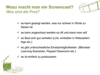 Wozu macht man ein Screencast?
Was sind die Pros?
 es kann gezeigt werden, was nur schwer in Worte zu
fassen ist
 es kann angeschaut werden so oft und wann man will
 es lässt sich gut verteilen (Link, einbetten in Webseiten/-
logs etc.)
 es gibt unterschiedliche Einsatzmöglichkeiten (Blended-
Learning Szenarien, Flipped Classroom etc.)
 es ist einfach zu produzieren
 