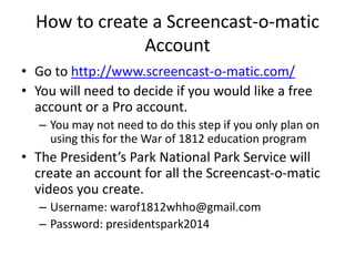 How to create a Screencast-o-matic
Account
• Go to http://www.screencast-o-matic.com/
• You will need to decide if you would like a free
account or a Pro account.
– You may not need to do this step if you only plan on
using this for the War of 1812 education program
• The President’s Park National Park Service will
create an account for all the Screencast-o-matic
videos you create.
– Username: warof1812whho@gmail.com
– Password: presidentspark2014
 