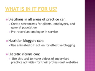  Dietitians

in all areas of practice can:

 Create

screencasts for clients, employees, and
general population
 Pre-record an employee in-service
 Nutrition
 Use

animated GIF option for effective blogging

 Dietetic


bloggers can:

interns can:

Use this tool to make videos of supervised
practice activities for their professional websites

 