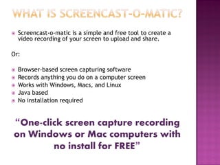

Screencast-o-matic is a simple and free tool to create a
video recording of your screen to upload and share.

Or:







Browser-based screen capturing software
Records anything you do on a computer screen
Works with Windows, Macs, and Linux
Java based
No installation required

“One-click screen capture recording
on Windows or Mac computers with
no install for FREE”

 