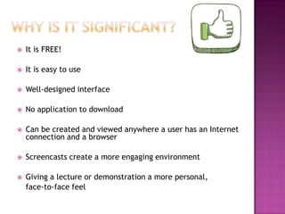 

It is FREE!



It is easy to use



Well-designed interface



No application to download



Can be created and viewed anywhere a user has an Internet
connection and a browser



Screencasts create a more engaging environment



Giving a lecture or demonstration a more personal,
face-to-face feel

 