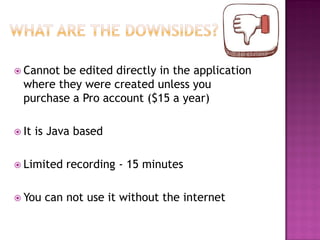  Cannot

be edited directly in the application
where they were created unless you
purchase a Pro account ($15 a year)

 It

is Java based

 Limited

 You

recording - 15 minutes

can not use it without the internet

 