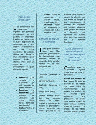 ¿Qué es un 
screencast? 
os screencasts son 
grabaciones 
digitales del contenido 
representado en una 
pantalla de ordenador. 
Pueden ser narraciones 
de audio, diapositivas de 
presentaciones u otros 
medios. Los screencasts 
son una forma 
económica de producir 
vídeos de formación 
muy interesantes para 
usuarios finales y 
clientes. Para crear un 
screencast, 
generalmente se siguen 
estos cinco pasos: 
 Planificar: ¿Qué 
necesita la 
audiencia? ¿Y 
qué mensaje se 
desea transmitir? 
 Organizar el 
contenido: ¿Qué 
sistemas se 
utilizarán? ¿Se 
puede utilizar 
algún contenido 
ya existente? 
 Grabar: Grabar el 
screencast 
 Editar: Editar el 
screencast y 
añadir títulos, 
transiciones, etc. 
 Publicar: Poner 
el screencast a 
disposición de los 
espectadores 
Software de captura 
de pantallas 
anto para Windows 
como para Mac 
existe una gran variedad 
de herramientas que 
permiten capturar el 
contenido de la pantalla. 
Algunas de las más 
populares son: 
Camtasia (Windows y 
Mac) 
ScreenFlow (Mac) 
Captivate (Windows y 
Mac) 
Snapz Pro X (Mac) 
Existen muchos sitios 
web que ofrecen 
reseñas de estos 
productos. Asimismo, la 
mayoría de proveedores 
ofrecen versiones de 
prueba gratuitas de su 
software para facilitar al 
usuario la elección del 
que mejor se adapte a 
sus necesidades. A 
menudo, nos preguntan 
qué software utilizamos 
para generar los vídeos 
de formación que 
aparecen en nuestro 
sitio web. Los creamos 
con el software 
Camtasia. 
¿Qué productos y 
elementos debo 
tener en cuenta para 
realizar un 
Screencast? 
onviene tener en 
cuenta algunas 
cosas antes de crear un 
screencast. 
Revise los análisis de 
los vídeos: Si usted ya 
dispone de los vídeos 
que desea utilizar, le 
recomendamos que 
estudie los análisis de 
los mismos para 
establecer sus 
prioridades (es decir, 
para decidir cuáles de 
esos vídeos conviene 
actualizar primero). Los 
análisis de los vídeos 
también pueden resultar 
L 
T 
C 
 