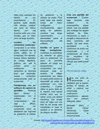 útiles para averiguar los 
hábitos de sus 
espectadores. En 
general, suele resultar 
más efectivo publicar 
una serie de vídeos 
breves, con una 
duración entre uno y tres 
minutos, que un vídeo 
único de larga duración. 
Localice los 
contenidos existentes: 
Compruebe si ya existe 
algún contenido que se 
pueda utilizar en el 
screencast. Por ejemplo, 
busque vídeos, ejemplos 
de código, logotipos, 
gráficos, etc. que le 
puedan servir. La 
reutilización de 
contenidos le ahorrará 
tener que desarrollar 
nuevos contenidos 
exclusivamente para su 
screencast. 
Familiarícese con su 
software de captura de 
pantallas: Dedique 
algún tiempo a 
experimentar con el 
software de 
“screencasting” que 
vaya a utilizar. 
Asegúrese de 
comprender cómo se 
establecen las regiones 
de grabación, la calidad 
de grabación y la 
entrada de audio. Para 
evitar tener que repetir 
tomas por haber 
configurado 
incorrectamente algún 
ajuste de software, 
conviene que tenga 
conocimientos 
elementales sobre el 
funcionamiento del 
software. 
Escriba un guion o 
haga anotaciones: 
Considere la posibilidad 
de redactar un guion 
para su screencast. Un 
guion le permitirá 
plasmar en papel sus 
pensamientos y 
compartirlos con otras 
personas para su 
revisión. Al reflejar 
previamente sus ideas 
en papel podrá reducir la 
necesidad de editar el 
screencast con más 
contenidos. Cuando 
utilice un guion, léalo de 
la manera más natural 
posible para que no 
suene como una lectura 
mecánica. Una simple 
serie de notas con una 
lista de los temas más 
importantes a tratar le 
ayudará a no olvidarse 
de ninguno de ellos. 
Cree una plantilla del 
screencast - Cuando 
haya decidido qué 
software de 
screencasting desea 
utilizar, cree una plantilla 
que contenga los ajustes 
estándar de título, 
introducción y cierre, y 
póngalo a disposición de 
otros miembros del 
equipo. De este modo 
garantizará la 
coherencia de todos sus 
screencasts y el 
cumplimiento de todos 
los requisitos de 
personalización con 
marcas que usted pueda 
tener. 
Herramientas útiles 
ay una serie de 
herramientas y 
H 
utilidades que le pueden 
facilitar el trabajo de 
editar y publicar sus 
screencasts. A 
continuación 
presentamos algunas 
que nos parecen 
realmente útiles: 
MediaInfo (Mac) y 
Bitrate Viewer 
(Windows) - Estas 
herramientas le 
proporcionarán 
Fuente: http://support.brightcove.com/es/video-cloud/docs/creacion-y-publicacion- 
de-screencasts-de-alta-calidad#export 
 