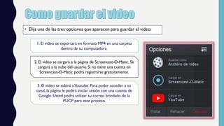 • Elija una de las tres opciones que aparecen para guardar el video:
1. El video se exportará en formato MP4 en una carpeta
dentro de su computadora.
3. El video se subirá aYoutube. Para poder acceder a su
canal, la página le pedirá iniciar sesión con una cuenta de
Google. Usted podrá utilizar su correo brindado de la
PUCP para este proceso.
2. El video se cargará a la página de Screencast-O-Matic. Se
cargará a la nube del usuario. Si no tiene una cuenta en
Screencast-O-Matic podrá registrarse gratuitamente.
 
