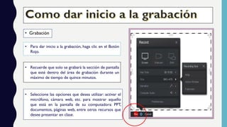 • Grabación
• Para dar inicio a la grabación, haga clic en el Botón
Rojo.
• Recuerde que solo se grabará la sección de pantalla
que esté dentro del área de grabación durante un
máximo de tiempo de quince minutos.
• Seleccione las opciones que desea utilizar: activar el
micrófono, cámara web, etc. para mostrar aquello
que está en la pantalla de su computadora: PPT,
documentos, páginas web, entre otros recursos que
desee presentar en clase.
 