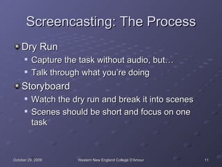 Screencasting: The Process Dry Run Capture the task without audio, but… Talk through what you’re doing Storyboard Watch the dry run and break it into scenes Scenes should be short and focus on one task 