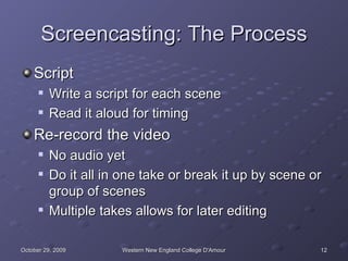 Screencasting: The Process Script Write a script for each scene Read it aloud for timing Re-record the video No audio yet Do it all in one take or break it up by scene or group of scenes Multiple takes allows for later editing 
