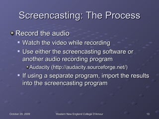Screencasting: The Process Record the audio Watch the video while recording Use either the screencasting software or another audio recording program Audacity (http://audacity.sourceforge.net/) If using a separate program, import the results into the screencasting program 
