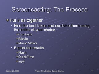 Screencasting: The Process Put it all together Find the best takes and combine them using the editor of your choice Camtasia iMovie Movie Maker Export the results Flash QuickTime mp4 