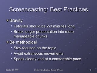 Screencasting: Best Practices Brevity Tutorials should be 2-3 minutes long Break longer presentation into more manageable chunks Be methodical Stay focused on the topic Avoid extraneous movements Speak clearly and at a comfortable pace 