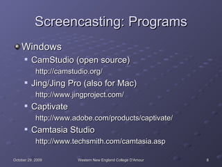 Screencasting: Programs Windows CamStudio (open source) http://camstudio.org/ Jing/Jing Pro (also for Mac) http://www.jingproject.com/ Captivate http://www.adobe.com/products/captivate/ Camtasia Studio http://www.techsmith.com/camtasia.asp 