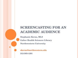 SCREENCASTING FOR AN ACADEMIC AUDIENCE  Stephanie Kerns, MLS Galter Health Sciences Library Northwestern University 312-503-1201 