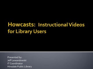 Howcasts:  Instructional Videos for Library Users Presented by: Jeff Lewandowski IT Coordinator Hinsdale Public Library 