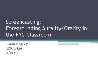 Screencasting: Foregrounding Aurality/Orality in the FYC Classroom Sarah Moseley ENGL 820 4/26/11 