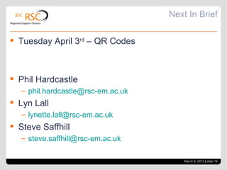 Next In Brief

 Tuesday April 3rd – QR Codes



 Phil Hardcastle
   – phil.hardcastle@rsc-em.ac.uk
 Lyn Lall
   – lynette.lall@rsc-em.ac.uk
 Steve Saffhill
   – steve.saffhill@rsc-em.ac.uk

                                        March 6, 2012 | slide 19
 
