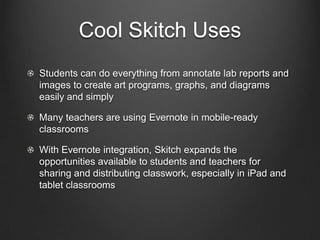 Cool Skitch Uses
Students can do everything from annotate lab reports and
images to create art programs, graphs, and diagrams
easily and simply

Many teachers are using Evernote in mobile-ready
classrooms

With Evernote integration, Skitch expands the
opportunities available to students and teachers for
sharing and distributing classwork, especially in iPad and
tablet classrooms
 