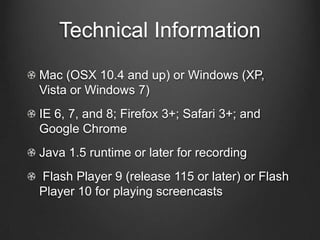 Technical Information
Mac (OSX 10.4 and up) or Windows (XP,
Vista or Windows 7)
IE 6, 7, and 8; Firefox 3+; Safari 3+; and
Google Chrome
Java 1.5 runtime or later for recording
Flash Player 9 (release 115 or later) or Flash
Player 10 for playing screencasts
 