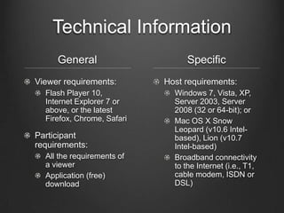Technical Information
     General                     Specific
Viewer requirements:        Host requirements:
  Flash Player 10,            Windows 7, Vista, XP,
  Internet Explorer 7 or      Server 2003, Server
  above, or the latest        2008 (32 or 64-bit); or
  Firefox, Chrome, Safari     Mac OS X Snow
                              Leopard (v10.6 Intel-
Participant                   based), Lion (v10.7
requirements:                 Intel-based)
  All the requirements of     Broadband connectivity
  a viewer                    to the Internet (i.e., T1,
  Application (free)          cable modem, ISDN or
  download                    DSL)
 