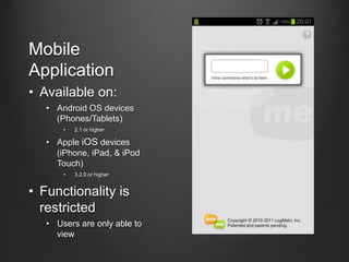Mobile
Application
• Available on:
   • Android OS devices
     (Phones/Tablets)
       •   2.1 or higher

   • Apple iOS devices
     (iPhone, iPad, & iPod
     Touch)
       •   3.2.0 or higher


• Functionality is
  restricted
   • Users are only able to
     view
 