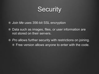 Security
Join Me uses 356-bit SSL encryption

Data such as images, files, or user information are
not stored on their servers.

Pro allows further security with restrictions on joining.
  Free version allows anyone to enter with the code.
 