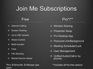 Join Me Subscriptions
                Free                        Pro*/**
     Internet Calling              Window Sharing
     Screen Sharing                Presenter Swap
     Up to 250 viewers             Pro Desktop App
     Share Control
                                   Personal Link/Background
     Multi-monitor
                                   Meeting Scheduler/Lock
     Chat
                                   User Management
     File Sending
                                   Unified Audio(Call-in by
     Mobile Device Viewer          phone)

*Pro: $19/month; $149/year (per   **Includes all the free options
user)
 