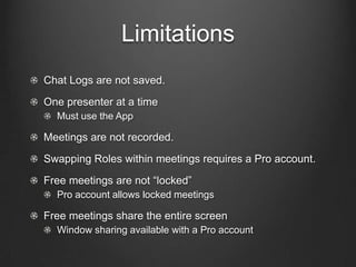 Limitations
Chat Logs are not saved.
One presenter at a time
  Must use the App

Meetings are not recorded.
Swapping Roles within meetings requires a Pro account.
Free meetings are not “locked”
  Pro account allows locked meetings

Free meetings share the entire screen
  Window sharing available with a Pro account
 