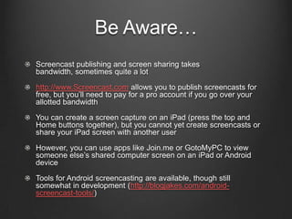 Be Aware…
Screencast publishing and screen sharing takes
bandwidth, sometimes quite a lot

http://www.Screencast.com allows you to publish screencasts for
free, but you’ll need to pay for a pro account if you go over your
allotted bandwidth

You can create a screen capture on an iPad (press the top and
Home buttons together), but you cannot yet create screencasts or
share your iPad screen with another user

However, you can use apps like Join.me or GotoMyPC to view
someone else’s shared computer screen on an iPad or Android
device

Tools for Android screencasting are available, though still
somewhat in development (http://blogjakes.com/android-
screencast-tools/)
 