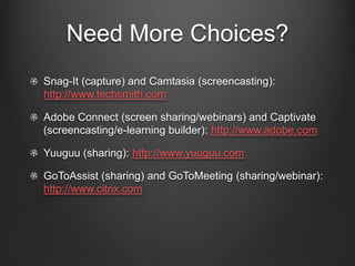 Need More Choices?
Snag-It (capture) and Camtasia (screencasting):
http://www.techsmith.com

Adobe Connect (screen sharing/webinars) and Captivate
(screencasting/e-learning builder): http://www.adobe.com

Yuuguu (sharing): http://www.yuuguu.com

GoToAssist (sharing) and GoToMeeting (sharing/webinar):
http://www.citrix.com
 
