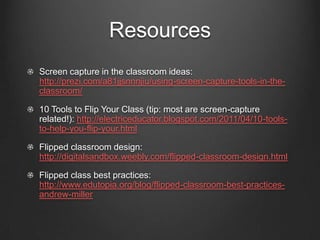Resources
Screen capture in the classroom ideas:
http://prezi.com/a81jjsnnnjiu/using-screen-capture-tools-in-the-
classroom/

10 Tools to Flip Your Class (tip: most are screen-capture
related!): http://electriceducator.blogspot.com/2011/04/10-tools-
to-help-you-flip-your.html

Flipped classroom design:
http://digitalsandbox.weebly.com/flipped-classroom-design.html

Flipped class best practices:
http://www.edutopia.org/blog/flipped-classroom-best-practices-
andrew-miller
 