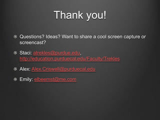 Thank you!
Questions? Ideas? Want to share a cool screen capture or
screencast?

Staci: atrekles@purdue.edu,
http://education.purduecal.edu/Faculty/Trekles

Alex: Alex.Criswell@purduecal.edu

Emily: elbeemst@me.com
 