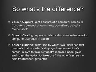 So what’s the difference?
Screen Capture: a still picture of a computer screen to
illustrate a concept or command; sometimes called a
“screenshot”

Screen-Casting: a pre-recorded video demonstration of a
computer operation in action

Screen Sharing: a method by which two users connect
remotely to share what’s displayed on one another’s
screen; allows for live demonstrations and often gives
each user the option to “take over” the other’s screen to
help troubleshoot problems
 