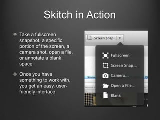 Skitch in Action
Take a fullscreen
snapshot, a specific
portion of the screen, a
camera shot, open a file,
or annotate a blank
space

Once you have
something to work with,
you get an easy, user-
friendly interface
 