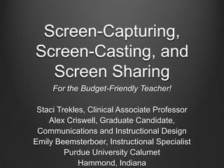 Screen-Capturing,
Screen-Casting, and
  Screen Sharing
     For the Budget-Friendly Teacher!

 Staci Trekles, Clinical Associate Professor
    Alex Criswell, Graduate Candidate,
 Communications and Instructional Design
Emily Beemsterboer, Instructional Specialist
         Purdue University Calumet
             Hammond, Indiana
 