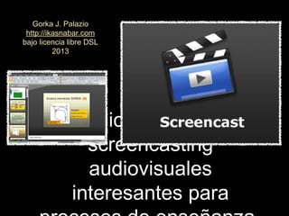 Aplicaciones de
screencasting
audiovisuales
interesantes para
Gorka J. Palazio
http://ikasnabar.com
bajo licencia libre DSL
2013
 