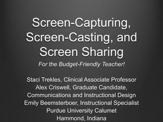 Screen-Capturing,
Screen-Casting, and
Screen Sharing
For the Budget-Friendly Teacher!
Staci Trekles, Clinical Associate Professor
Alex Criswell, Graduate Candidate,
Communications and Instructional Design
Emily Beemsterboer, Instructional Specialist
Purdue University Calumet
Hammond, Indiana
 