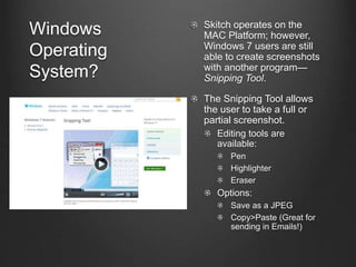 Windows
Operating
System?
Skitch operates on the
MAC Platform; however,
Windows 7 users are still
able to create screenshots
with another program—
Snipping Tool.
The Snipping Tool allows
the user to take a full or
partial screenshot.
Editing tools are
available:
Pen
Highlighter
Eraser
Options:
Save as a JPEG
Copy>Paste (Great for
sending in Emails!)
 
